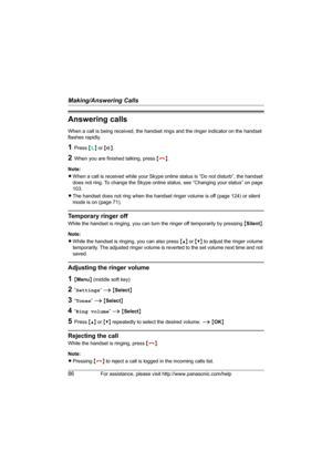 Page 86Making/Answering Calls
86For assistance, please visit http://www.panasonic.com/help
Answering calls
When a call is being received, the handset rings and the ringer indicator on the handset 
flashes rapidly.
1Press {{} or {s}.
2When you are finished talking, press {}}.
Note:
LWhen a call is received while your Skype online status is “Do not disturb”, the handset 
does not ring. To change the Skype online status, see “Changing your status” on page 
103.
LThe handset does not ring when the handset ringer...