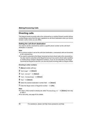 Page 90Making/Answering Calls
90For assistance, please visit http://www.panasonic.com/help
Diverting calls
This feature diverts incoming calls to the voicemail box or another forward number (phone 
number/Skype name) that has been registered as call divert destination when you cannot 
answer a call or when you are offline.
Setting the call divert destination
You need to set the voicemail box and/or a specific phone number as the call divert 
destination in advance.
Note:
LIf no phone number is set as the call...