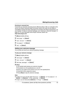 Page 91Making/Answering Calls
For assistance, please visit http://www.panasonic.com/help91
Diverting to voicemail box:
Voicemail is an automatic answering service offered by Skype. After you subscribe to this 
service, the Skype Voicemail system will answer calls for you when you are offline or 
unavailable to answer the phone. Messages are recorded in the Skype Voicemail box, not 
your handset. To listen to voicemail messages, see “Listening to voicemail message” on 
page 93. For more information about Skype...