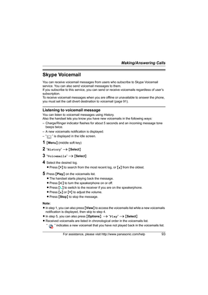 Page 93Making/Answering Calls
For assistance, please visit http://www.panasonic.com/help93
Skype Voicemail
You can receive voicemail messages from users who subscribe to Skype Voicemail 
service. You can also send voicemail messages to them.
If you subscribe to this service, you can send or receive voicemails regardless of user’s 
subscription.
To receive voicemail messages when you are offline or unavailable to answer the phone, 
you must set the call divert destination to voicemail (page 91).
Listening to...