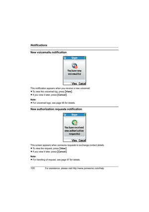 Page 100Notifications
100For assistance, please visit http://www.panasonic.com/help
New voicemails notification
This notification appears when you receive a new voicemail.
LTo view the voicemail log, press {View}.
LIf you view it later, press {Cancel}.
Note:
LFor voicemail logs, see page 96 for details.
New authorization requests notification
This screen appears when someone requests to exchange contact details.
LTo view the request, press {View}.
LIf you view it later, press {Cancel}.
Note:
LFor handling of...