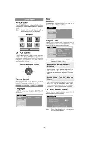 Page 4- 4 -
ACTION Button
Press the ACTION button to display the Main Menu
and submenus. Press the ACTION button repeatedly
to exit.
Note:Models with no audio features will not
display AUDIO icon in the Main Menu.
CH / VOL Buttons
Press the CH (channel) or VOL (volume) buttons to
select an icon. Press ACTION button to display the
icon features and sub menus. Use the CH buttons to
highlight the desired features. Use VOL buttons to
select and adjust features.
Remote Control
The Remote Control Quick Reference...