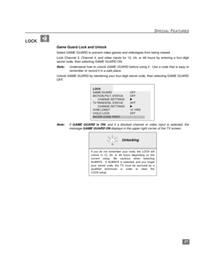 Page 22SPECIAL FEATURES
21
LOCK  
Game Guard Lock and Unlock
Select GAME GUARD to prevent video games and videotapes from being viewed.
Lock Channel 3, Channel 4, and video inputs for 12, 24, or 48 hours by entering a four-digit
secret code, then selecting GAME GUARD ON.
Note:Understand how to unlock GAME GUARD before using it.  Use a code that is easy to
remember or record it in a safe place.
Unlock GAME GUARD by reentering your four-digit secret code, then selecting GAME GUARD
OFF.
Note:If GAME GUARD is ON,...