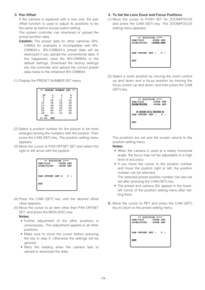 Page 19-19-
3. Pan Offset
If the camera is replaced with a new one, the pan
offset function is used to adjust its positions to be
the same as before except patrol setting.
The system controller can download or upload the
preset position data.
Caution:The preset data for other cameras (WV-
CW654 for example) is incompatible with WV-
CW864A’s. WV-CW864A’s preset data will be
destroyed if you upload the conventional data. If
this happened, reset the WV-CW864A to the
default settings. Download the factory settings...