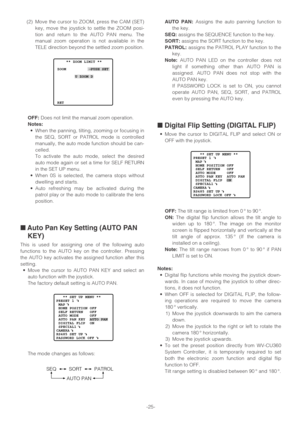 Page 25-25- (2) Move the cursor to ZOOM, press the CAM (SET)
key, move the joystick to settle the ZOOM posi-
tion and return to the AUTO PAN menu. The
manual zoom operation is not available in the
TELE direction beyond the settled zoom position.
OFF:Does not limit the manual zoom operation.
Notes:
•When the panning, tilting, zooming or focusing in
the SEQ, SORT or PATROL mode is controlled
manually, the auto mode function should be can-
celled.
To activate the auto mode, select the desired
auto mode again or...