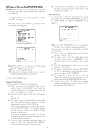 Page 26-26-
●Password Lock (PASSWORD LOCK)
Caution:For security, do not operate your VCR for
recording while the password menus are displayed
on the monitor.
A 3-digit number is used for a password to limit
access to all settings.
1. Move the cursor to PASSWORD LOCK, then select
ON or OFF with the joystick.
Note:ON or OFF can be selected only after going
through the password verification.
OFF:You can change all settings.
ON:You cannot change settings at all nor operate
AUTO PAN, SEQ, SORT, and PATROL.
2. Press...