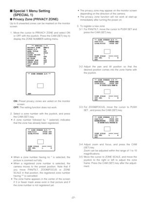 Page 27-27-
■Special 1 Menu Setting
(SPECIAL 1)
●Privacy Zone (PRIVACY ZONE)
Up to 8 unwanted zones can be masked on the monitor
screen.
1. Move the cursor to PRIVACY ZONE and select ON
or OFF with the joystick. Press the CAM (SET) key to
display the ZONE NUMBER setting menu.
ON:Preset privacy zones are veiled on the monitor
screen.
OFF:The veiling function does not work.
2. Select a zone number with the joystick, and press
the CAM (SET) key.
•A zone number followed by * (asterisk) indicates
that the zone has...