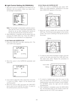 Page 35-35-
●Light Control Setting (ALC/MANUAL)
1. Move the cursor to ALC/MANUAL and select ALC or
MANUAL with the joystick. When you select ALC,
set backlight compensation.
Note:The backlight compensation submenu associ-
ated with this menu is described separately and
should be set up after installing the camera at
the site and observing the actual site picture.
2. When MANUAL is selected, quit the setup menu by
pressing the MON (ESC) key. Press the OPEN or
CLOSE key on the controller for iris adjustment.
(1)...