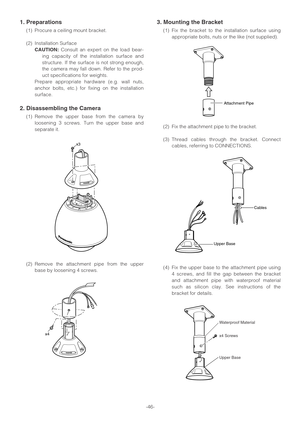 Page 46-46-
1. Preparations
(1) Procure a ceiling mount bracket.
(2) Installation Surface
CAUTION:Consult an expert on the load bear-
ing capacity of the installation surface and
structure. If the surface is not strong enough,
the camera may fall down. Refer to the prod-
uct specifications for weights.
Prepare appropriate hardware (e.g. wall nuts,
anchor bolts, etc.) for fixing on the installation
surface.
2. Disassembling the Camera
(1) Remove the upper base from the camera by
loosening 3 screws. Turn the...