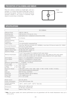 Page 54Sens Up AGC Effective Pixels
-54-
PREVENTION OF BLOOMING AND SMEAR
SPECIFICATIONS
When the camera is aimed at a bright light, such as a
spotlight, or a surface that reflects bright light, smear or
blooming may appear. Therefore, the camera should be
operated carefully in the vicinity of extremely bright
objects to avoid smear or blooming.
Bright object
Smear
Horizontal Scanning
Frequency
48 dB (SUPER-D2 ON)
Zoom Ratio3.65 mm (H) x 2.74 mm (V), 1/4 in. 768 (H) x 494 (V)
Focus Speed 15.734 kHz
F1.6 - 22,...