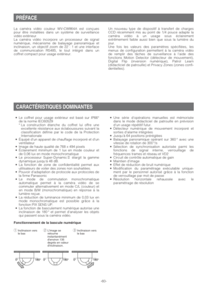 Page 60PRÉFACE
La caméra vidéo couleur WV-CW864A est conçues
pour être installées dans un système de surveillance
vidéo extérieur.
La caméra vidéo incorpore un processeur de signal
numérique, mécanisme de balayage panoramique et
inclinaison, un objectif zoom de 22 : 1 et une interface
de communication RS485, le tout intégré dans un
coffret compact pour usage extérieur.
•Le coffret pour usage extérieur est basé sur IP66*
de la norme IEC60529
* La construction étanche du coffret lui offre une
excellente...