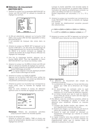 Page 93-93-
● Détecteur de mouvement 
(MOTION DET)
1. Amener le curseur sur le paramètre MOTION DET et
choisir soit ON soit OFF en utilisant la manette de
réglage tous azimuts.
2. Si ON est sélectionné, appuyer sur la touche CAM
(SET). Ceci a pour effet de faire apparaître le menu
MOTION DETECT.
Il est possible de masquer des zones dans ce
menu.
3. Amener le curseur sur MASK SET et appuyer sur la
touche CAM (SET). Les 48 zones de masquage de
l’image apparaissent sur l’écran du moniteur vidéo.
Se référer à la...