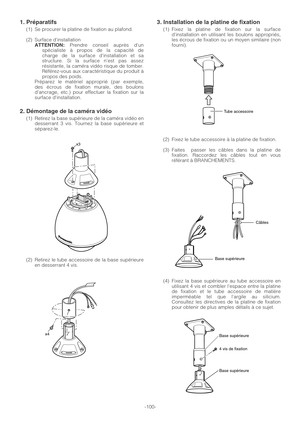 Page 100-100-
1. Préparatifs
(1) Se procurer la platine de fixation au plafond.
(2) Surface dinstallation
ATTENTION:Prendre conseil auprès dun
spécialiste à propos de la capacité de
charge de la surface dinstallation et sa
structure. Si la surface nest pas assez
résistante, la caméra vidéo risque de tomber.
Référez-vous aux caractéristique du produit à
propos des poids.
Préparez le matériel approprié (par exemple,
des écrous de fixation murale, des boulons
dancrage, etc.) pour effectuer la fixation sur la...