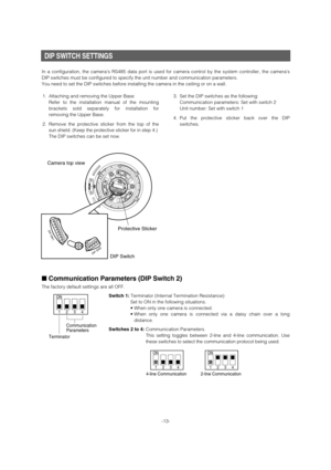 Page 13DIP SWITCH SETTINGS 
In a configuration, the cameras RS485 data port is used for camera control by the system controller, the cameras
DIP switches must be configured to specify the unit number and communication parameters. 
You need to set the DIP switches before installing the camera in the ceiling or on a wall. 
■Communication Parameters (DIP Switch 2) 
The factory default settings are all OFF.
Switch 1:Terminator (Internal Termination Resistance)
Set to ON in the following situations.
• When only one...