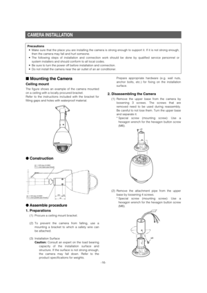 Page 16CAMERA INSTALLATION
-16-
Precautions
• Make sure that the place you are installing the camera is strong enough \
to support it. If it is not strong enough,
then the camera may fall and hurt someone.
• The following steps of installation and connection work should be done b\
y qualified service personnel or
system installers and should conform to all local codes.
• Be sure to turn the power off before installation and connection.
• Do not install the camera near the air outlet of an air conditioner.
■...