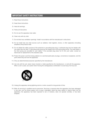 Page 3
-3-
IMPORTANT SAFETY INSTRUCTIONS
1) Read these instructions.
2) Keep these instructions.
3) Heed all warnings.
4) Follow all instructions.
5) Do not use this apparatus near water.
6) Clean only with dry cloth.
7) Do not block any ventilation openings. Install in accordance with the ma\
nufacturers instructions.
8) Do not install near any heat sources such as radiators, heat registers, \
stoves, or other apparatus (includingamplifiers) that produce heat.
9) Do not defeat the safety purpose of the...