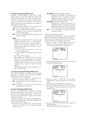 Page 37(10) Digital Flip Setting (DIGITAL FLIP) 
Normally, a camera needs to stop when it points
straight down during tilt. With digital flip, however, the
camera is able to tilt from 0° to 180° in a single motion.
This makes it possible to track objects passing directly
under the camera more smoothly. The picture is
flipped vertically and horizontally when the camera is
at an angle of around 135°. 
1. Move the cursor to DIGITAL FLIP, and then tilt the
joystick left or right to toggle it on and off. 
ON :Turns...