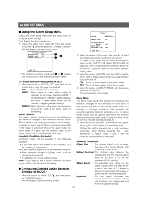 Page 39-39-
ALARM SETTINGS
■Using the Alarm Setup Menu 
Display the alarm setup menu from the setup menu to
configure alarm settings. 
First, display the alarm setup menu. 
1.Display the setup menu (page 25), move the cursor
to ALARM O, and then press the CAM (SET) button. 
This will display the alarm setup menu. 
*The following sections numbered qto eexplain
how to use each of the alarm setup menu items. 
(1) Motion Detector Setting (MOTION DET)
1. Move the cursor to MOTION DET, and then tilt the
joystick left...