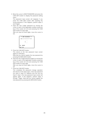 Page 46-46-
3. Move the cursor to NEW PASSWORD and press the
CAM (SET) button to display the password setting
menu. 
The password input screen will reappear if you
press the CAM (SET) button after inputting the
wrong password. If this happens, perform steps 2
and 3 again.
4. Input the new 3-digit password by moving the
cursor to each of the applicable numbers along the
top of the screen (0 to 9) and pressing the CAM
(SET) button for each digit. 
After you input all three digits, move the cursor to
OK. 
5. Press...