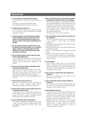 Page 6PRECAUTIONS
1. Do not attempt to disassemble the camera.
To prevent electric shock, do not remove screws or
covers.
There are no user-serviceable parts inside.
Ask qualified service personnel for servicing.
2. Handle the camera with care.
Do not misuse the camera. Avoid striking, shaking,
etc. The camera could be damaged by improper
handling or storage.
3. Consult an expert on the load bearing capacity
of the installation surface and structure. If the
surface is not strong enough, the camera may
fall...