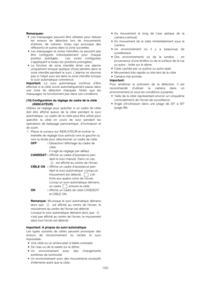 Page 102-102- Remarques:
• Les masquages peuvent être utilisées pour réduire
les erreurs de détection lors de mouvements
d’arbres, de voitures, d’eau (qui provoque des
réflexions) et autres dans la zone surveillée.
• Les masquages et zones interdites ne peuvent pas
être configurés individuellement pour chaque
position préréglée.  Les zones configurées
s’appliquent à toutes les positions préréglées.
• La fonction de zone interdite émet une alarme
uniquement lorsque quelque chose pénètre dans la
zone interdite...