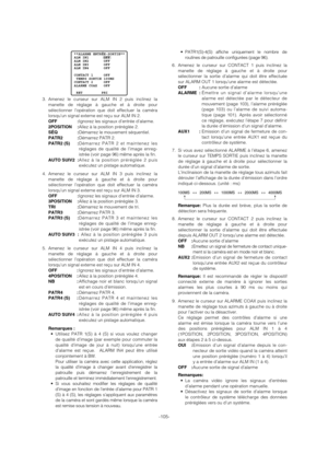 Page 105-105-
3. Amenez le curseur sur ALM IN 2 puis inclinez la
manette de réglage à gauche et à droite pour
sélectionner l’opération que doit effectuer la caméra
lorsqu’un signal externe est reçu sur ALM IN 2.
OFF :Ignorez les signaux d’entrée d’alarme.
2POSITION :Allez à la position préréglée 2.
SÉQ :Démarrez le mouvement séquentiel.
PATR2 :Démarrez PATR 2.
PATR2 (S) :Démarrez PATR 2 et maintenez les
réglages de qualité de l’image enreg-
istrée (voir page 96) même après la fin.
AUTO SUIV2 :Allez à la position...