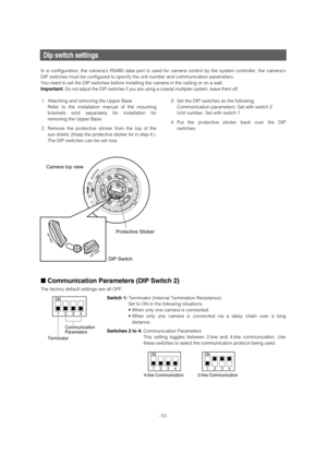 Page 12Dip switch settings 
In a configuration, the cameras RS485 data port is used for camera control by the system controller, the cameras
DIP switches must be configured to specify the unit number and communication parameters. 
You need to set the DIP switches before installing the camera in the ceiling or on a wall. 
Important:
Do not adjust the DIP switches if you are using a coaxial multiplex system, leave them off.
■Communication Parameters (DIP Switch 2) 
The factory default settings are all OFF.
Switch...