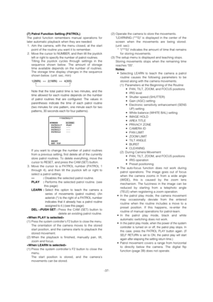 Page 37(2) Operate the camera to store the movements. 
LEARNING (***S) is displayed in the center of the
screen when the movements are being stored.
(unit: sec)
* (***S) indicates the amount of time that remains
for storing movements. 
(3) The setup menu is displayed and teaching stops. 
Storing movements stops when the remaining time
reaches 0S. 
Notes:
• Selecting LEARN to teach the camera a patrol
routine causes the following parameters to be
stored along with the camera movements. 
(1) Parameters at the...