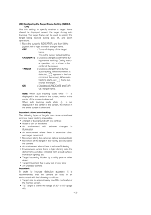 Page 43-43- (10) Configuring the Target Frame Setting (INDICA-
TOR)
Use this setting to specify whether a target frame
should be displayed around the target during auto
tracking. The target frame can be used to specify the
target being tracked during pan, tilt, and zoom
operations.
1. Move the cursor to INDICATOR, and then tilt the
joystick left or right to select a target frame. 
OFF :Turns off display of the target
frame.
This is the factory default setting.
CANDIDATE :Displays a target assist frame dur-
ing...