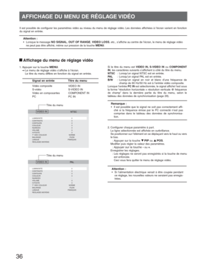 Page 3636
Il est possible de configurer les paramètres vidéo au niveau du menu de réglage vidéo. Les données affichées à l’écran varient en fonction 
du signal en entrée.
Attention :
•  Lorsque le message NO SIGNAL, OUT OF RANGE, VIDEO LOSS, etc., s’affiche au centre de l’écran, le menu de réglage vidéo 
ne peut pas être affiché, même sur pression de la touche 
MENU.
 
Signal en entrée  Titre du menu
VIDEO IN
S-VIDEO IN
COMPONENT IN
PC IN Vidéo composite
S-vidéo
Vidéo en composantes
PC
   NTSC
LUMINOSITE 0...