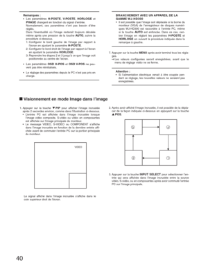 Page 4040
Remarques :
• Les paramètres H-POSTE, V-POSTE, HORLOGE et 
PHASE changent en fonction du signal d’entrée.
  Normalement, ces paramètres n’ont pas besoin d’être 
réglés.
  Dans l’éventualité où l’image resterait toujours décalée 
même après une pression de la touche 
AUTO, suivre la 
procédure ci-dessous.
  1. Configurer le bord gauche de l’image par rapport à 
l’écran en ajustant le paramètre 
H-POSTE.
  2. Configurer le bord droit de l’image par rapport à l’écran 
en ajustant le paramètre 
HORLOGE....
