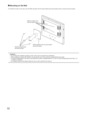 Page 1010
Wall Mounting Screws 
(procured locally)VESA mounting holes 
(100 mm pitch)
VESA standard 100 mm pitch bracket 
(procured locally)
Mounting on the Wall
To install this monitor on the wall, use the VESA standard 100 mm pitch bracket (procured locally) and four screws (procured locally).
Cautions:•  Do not block the ventilation opening or slots on the cover to prevent from overheating.
•  When installing on places with vibration, fix securely the rear of the monitor by using reinforcement angle.
•  To...