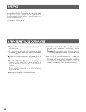 Page 2626
PRÉFACE
Le moniteur vidéo WV-LD1500/2000 est un moniteur vidéo
à cristaux liquides de 15 pouces/20 pouces faisant usage
dun panneau à cristaux liquides à haute luminosité et un
circuit de séparation (3D)* destiné à améliorer la définition
de laffichage de limage.
Uniquement le système NTSC*
CARACTÉRISTIQUES DOMINANTES
• Panneau VGA incorporé à haute luminosité, rapport de
contraste élevé
• Prend en charge un signal vidéo composite, un signal
S-vidéo et un signal analogique RGB pour ordinateur...