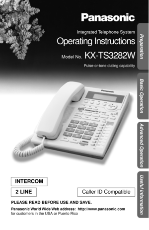 Page 1Basic Operation
Useful Information
Advanced Operation Preparation
 
PLEASE READ BEFORE USE AND SAVE. 
Panasonic World Wide Web  address:    http://www.panasonic.com  
for customers in the USA or Puerto Rico 
INTERCOM
2 LINE  
Caller ID Compatible 
Integrated Telephone  System 
Operating Instructions 
Model No. 
 KX-TS3282W 
Pulse-or-tone dialing capability 