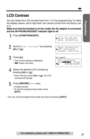 Page 2121
Preparation
For assistance, please call: 1-800-211-PANA(7262)
LCD Contrast
You can select the LCD contrast level from 1 to 4 by programming. To make 
the display clearer, set to high level. Your phone comes from the factory set 
to 3.
Make sure that the handset is on the cradle, the AC adaptor is connected 
and the SP-PHONE/HEADSET indicator light is off.
1Press [FUNCTION/EDIT].
2Scroll to “LCD contrast” by pressing 
[] or [].
3Press [].
•The current setting is displayed.
•“
 ” shows one level....