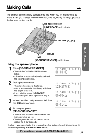 Page 2525  
Basic Operation
 
For assistance, please call: 1-800-211-PANA(7262) 
The unit will automatically select a free line when you lift the handset to 
make a call. (To change the line selection, see page 55.) To hang up, place 
the handset on the cradle. 
Using the speakerphone 
1
 
Press   
[SP-PHONE/HEADSET]  
. 
• The SP-PHONE/HEADSET indicator 
lights.
• A free line is automatically selected and 
the line indicator lights. 
2
 
Dial a phone number. 
• The dialed number is displayed.
• After a few...