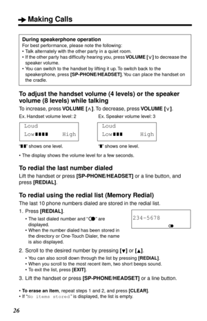 Page 26 
Making Calls 
26 
To adjust the handset volume (4 levels) or the speaker 
volume (8 levels) while talking 
To increase, press  
VOLUME 
   
[]  
. To decrease, press   
VOLUME [ ]  
. 
•The display shows the volume level for a few seconds. 
To redial the last number dialed 
Lift the handset or press  
[SP-PHONE/HEADSET] 
 or a line button, and 
press  
[REDIAL] 
. 
To redial using the redial list (Memory Redial) 
The last 10 phone numbers dialed are stored in the redial list.
1. Press  
[REDIAL] 
....