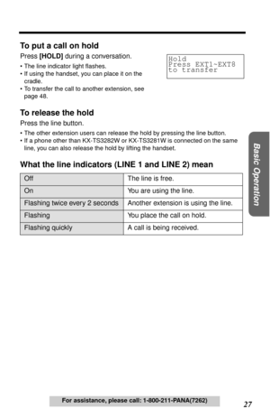 Page 27 
27  
Basic Operation
 
For assistance, please call: 1-800-211-PANA(7262) 
To put a call on hold 
Press  
[HOLD] 
 during a conversation. 
•The line indicator light ﬂashes.
•If using the handset, you can place it on the 
cradle.
•To transfer the call to another extension, see 
page 48. 
To release the hold 
Press the line button. 
•The other extension users can release the hold by pressing the line button.
•If a phone other than KX-TS3282W or KX-TS3281W is connected on the same 
line, you can also...