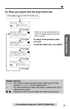 Page 31 
31 
Basic Operation
 
For assistance, please call: 1-800-211-PANA(7262) 
Ex. When you search from the most recent call: 
•If there is no name information for a 
caller, the display will only show the 
phone number. 
To return to the previous caller 
, 
press  
[]  
.  
To exit the Caller List 
, press 
  
[EXIT]  
. 
Caller list
   2 new calls
     =Directory

 
SMITH,JACK
1-222-333-4444 
11:50AM 11/24 
BROWN,NANCY
222-3333        
10:50AM 11/23 X4 
Press  
[] 
 or 
  
[] 
 to enter the Caller List....