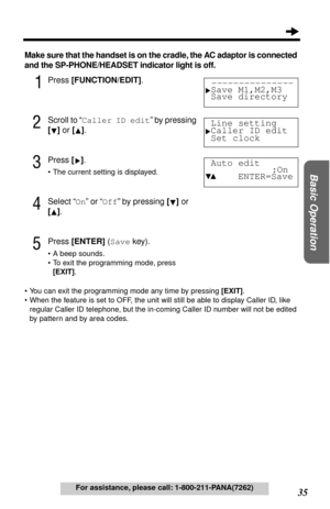 Page 3535
Basic Operation
For assistance, please call: 1-800-211-PANA(7262)
Make sure that the handset is on the cradle, the AC adaptor is connected 
and the SP-PHONE/HEADSET indicator light is off.
1Press [FUNCTION/EDIT].
2Scroll to “Caller ID edit” by pressing 
[] or [].
3Press [].
•The current setting is displayed.
4Select “On” or “Off” by pressing [] or 
[]. 
5Press [ENTER] (Save key).
•A beep sounds.
•To exit the programming mode, press 
[EXIT].
•You can exit the programming mode any time by pressing...