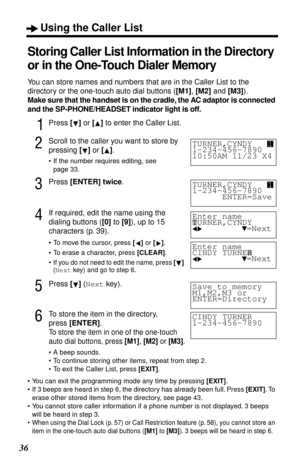 Page 36Using the Caller List
36
Storing Caller List Information in the Directory 
or in the One-Touch Dialer Memory
You can store names and numbers that are in the Caller List to the 
directory or the one-touch auto dial buttons ([M1], [M2] and [M3]).
Make sure that the handset is on the cradle, the AC adaptor is connected 
and the SP-PHONE/HEADSET indicator light is off.
1Press [] or [] to enter the Caller List.
2Scroll to the caller you want to store by 
pressing [] or [].
•If the number requires editing, see...