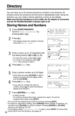 Page 3838
 
You can store up to 50 names and phone numbers in the directory. All 
directory items are sorted by the ﬁrst word in alphabetical order. Using the 
directory, you can make a call by selecting a name on the display.  
Make sure that the handset is on the cradle, the AC adaptor is connected 
and the SP-PHONE/HEADSET indicator light is off. 
Storing Names and Numbers 
1
 
Press   
[FUNCTION/EDIT]  
. 
Scroll to “  
Save directory  
” by 
pressing   
[]  
 or   
[]  
. 
2
 
Press   
[]  
.  
• The...