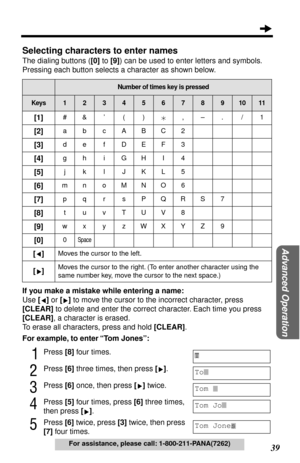 Page 39 
39 
Advanced Operation
 
For assistance, please call: 1-800-211-PANA(7262) 
Selecting characters to enter names 
The dialing buttons ( 
[0] 
 to  
[9] 
) can be used to enter letters and symbols. 
Pressing each button selects a character as shown below.    
If you make a mistake while entering a name: 
Use  
[] 
 or  
[] 
 to move the cursor to the incorrect character, press  
[CLEAR] 
 to delete and enter the correct character. Each time you press  
[CLEAR] 
, a character is erased.
To erase all...