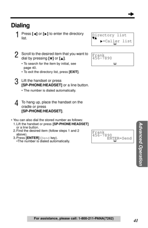 Page 4141
Advanced Operation
For assistance, please call: 1-800-211-PANA(7262)
Dialing
1Press [] or [] to enter the directory 
list.
2Scroll to the desired item that you want to 
dial by pressing [] or [].
•To search for the item by initial, see 
page 40.
•To exit the directory list, press [EXIT].
3Lift the handset or press 
[SP-PHONE/HEADSET] or a line button.
•The number is dialed automatically.
4To hang up, place the handset on the 
cradle or press
[SP-PHONE/HEADSET].
•You can also dial the stored number as...