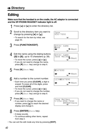 Page 42Directory
42
Editing
Make sure that the handset is on the cradle, the AC adaptor is connected 
and the SP-PHONE/HEADSET indicator light is off.
1Press [] or [] to enter the directory list.
2Scroll to the directory item you want to 
change by pressing [] or [].
•To search for the item by initial, see 
page 40.
3Press [FUNCTION/EDIT].
4Edit the name using the dialing buttons 
([0] to [9]), up to 15 characters (p. 39).
•To move the cursor, press [] or [].
•If you do not need to change the name, 
press []...