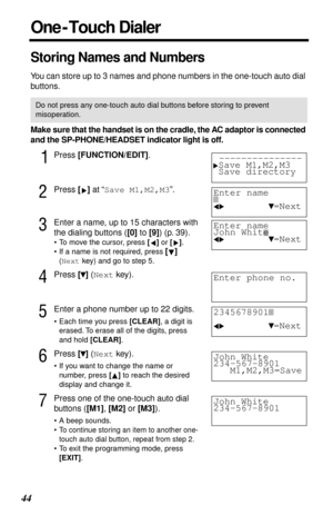 Page 4444
Storing Names and Numbers
You can store up to 3 names and phone numbers in the one-touch auto dial 
buttons.
Make sure that the handset is on the cradle, the AC adaptor is connected 
and the SP-PHONE/HEADSET indicator light is off.
1Press [FUNCTION/EDIT].
2Press [] at “Save M1,M2,M3”. 
3Enter a name, up to 15 characters with 
the dialing buttons ([0] to [9]) (p. 39). 
•To move the cursor, press [] or [].
•If a name is not required, press [] 
(Next key) and go to step 5.
4Press [] (Next key).
5Enter a...