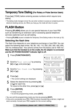 Page 53 
53 
Advanced Operation
 
For assistance, please call: 1-800-211-PANA(7262) 
Temporary Tone  Dialing 
 
(For Rotary or Pulse Service Users)
 
Press  
[RR R R 
] 
 (TONE) before entering access numbers which require tone 
dialing. 
• The dialing mode changes to tone. You can enter numbers to access an answering service, 
electronic banking service, etc. When you hang up, the mode will return to pulse.
 
FLASH Button 
Pressing  
[FLASH] 
 allows you to use special features of your host PBX 
such as...