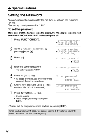 Page 56Special Features
56
Setting the Password
You can change the password for the dial lock (p. 57) and call restriction
 (p. 58).
The factory preset password is “1111”.
To set the password
Make sure that the handset is on the cradle, the AC adaptor is connected 
and the SP-PHONE/HEADSET indicator light is off.
1Press [FUNCTION/EDIT].
2Scroll to “Change password” by 
pressing [] or [].
3Press [].
4Enter the current password.
• The factory preset is “1111”.
5Press [] (Next key).
• If 3  beeps are heard, you...