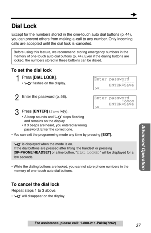 Page 5757
Advanced Operation
For assistance, please call: 1-800-211-PANA(7262)
Dial Lock
Except for the numbers stored in the one-touch auto dial buttons (p. 44), 
you can prevent others from making a call to any number. Only incoming 
calls are accepted until the dial lock is canceled.
To set the dial lock
1Press [DIAL LOCK].
• “ ” ﬂashes on the display.
2Enter the password (p. 56).
3Press [ENTER] (Save key).
• A beep sounds and “ ” stops ﬂashing 
and remains on the display.
• If 3  beeps are heard, you...