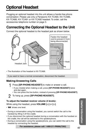 Page 6161
 
Useful Information
 
For assistance, please call: 1-800-211-PANA(7262) 
Optional Headset 
Plugging an optional headset into the unit allows a hands-free phone 
conversation. Please use only a Panasonic KX-TCA60, KX-TCA86,
KX-TCA88, KX-TCA91 or KX-TCA92 headset. To order, call the 
accessories telephone number on page 3. 
Connecting the Optional Headset to the Unit 
Connect the optional headset to the headset jack as shown below. 
• The illustration of the headset is KX-TCA88. 
Making/Answering Calls...